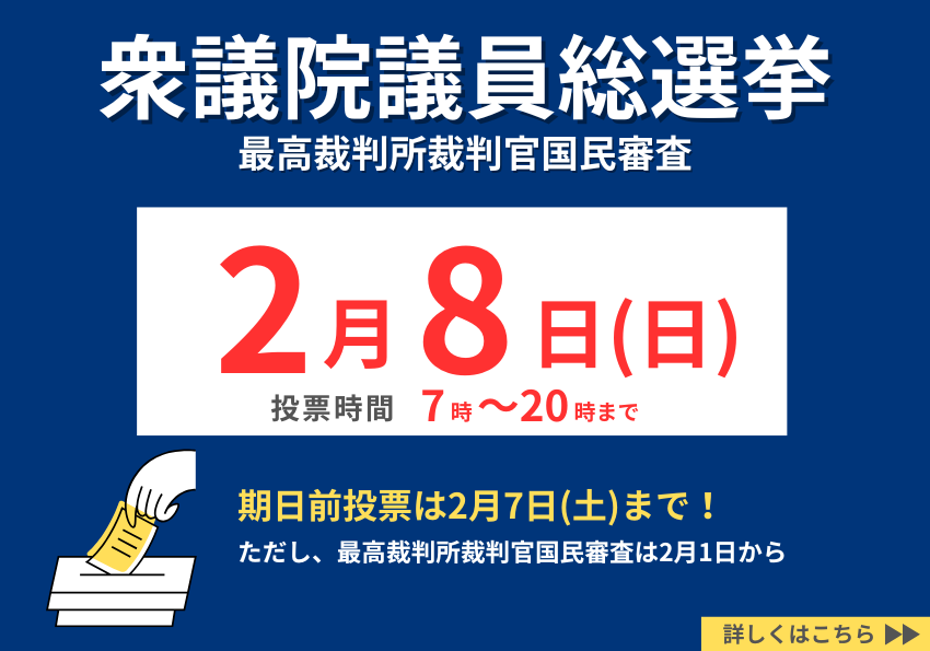 衆議院議員総選挙、最高裁判所裁判官国民審査。2月8日（日曜日）投票時間は7時～20時まで。期日前投票は2月7日（土曜日）まで。ただし、最高裁判所裁判官国民審査は2月1日から。