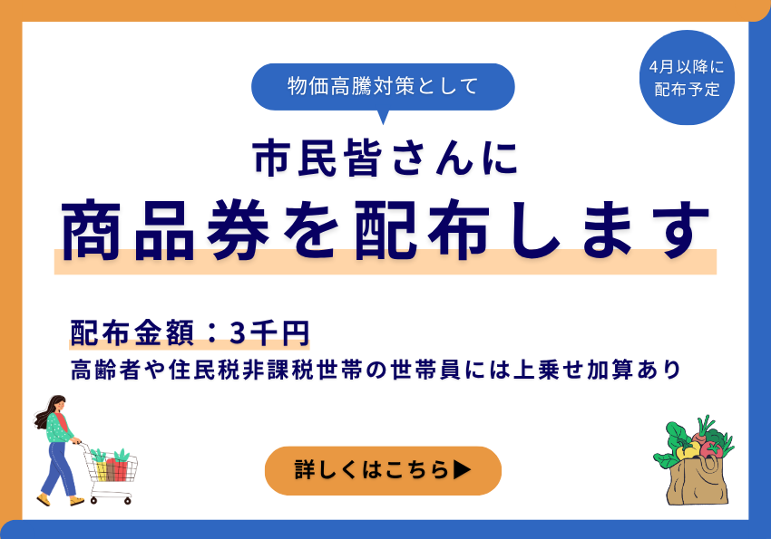 物価高騰対策として、市民皆さんに商品券を配布します。4月以降に配布予定。配布金額は3千円。高齢者や住民税非課税世帯の世帯員には上乗せ加算あり。詳しくはこちら。