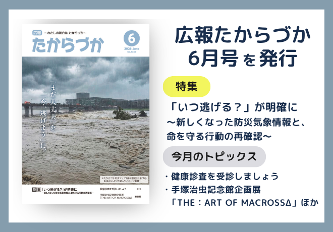 広報たからづか6月号を発行。特集：「いつ逃げる？」が明確に ～新しくなった防災気象情報と、命を守る行動の再確認～。トピックス：健康診査を受診しましょう、手塚治虫記念館企画展 「THE：ART OF MACROSSΔ」ほか。
